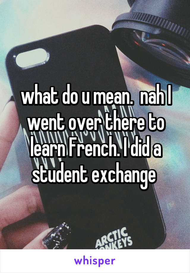 what do u mean.  nah I went over there to learn French. I did a student exchange 