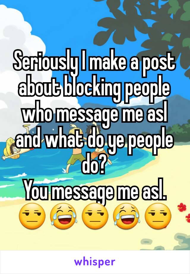 Seriously I make a post about blocking people who message me asl and what do ye people do?
You message me asl.
😒😂😒😂😒