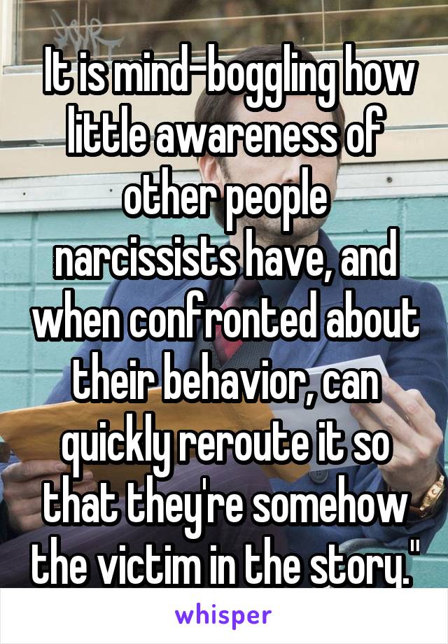  It is mind-boggling how little awareness of other people narcissists have, and when confronted about their behavior, can quickly reroute it so that they're somehow the victim in the story."