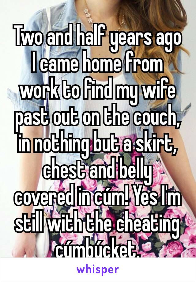 Two and half years ago I came home from work to find my wife past out on the couch, in nothing but a skirt, chest and belly covered in cúm! Yes I'm still with the cheating cúmbúcket.