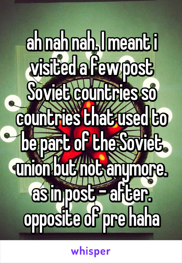 ah nah nah. I meant i visited a few post Soviet countries so countries that used to be part of the Soviet union but not anymore. as in post - after. opposite of pre haha