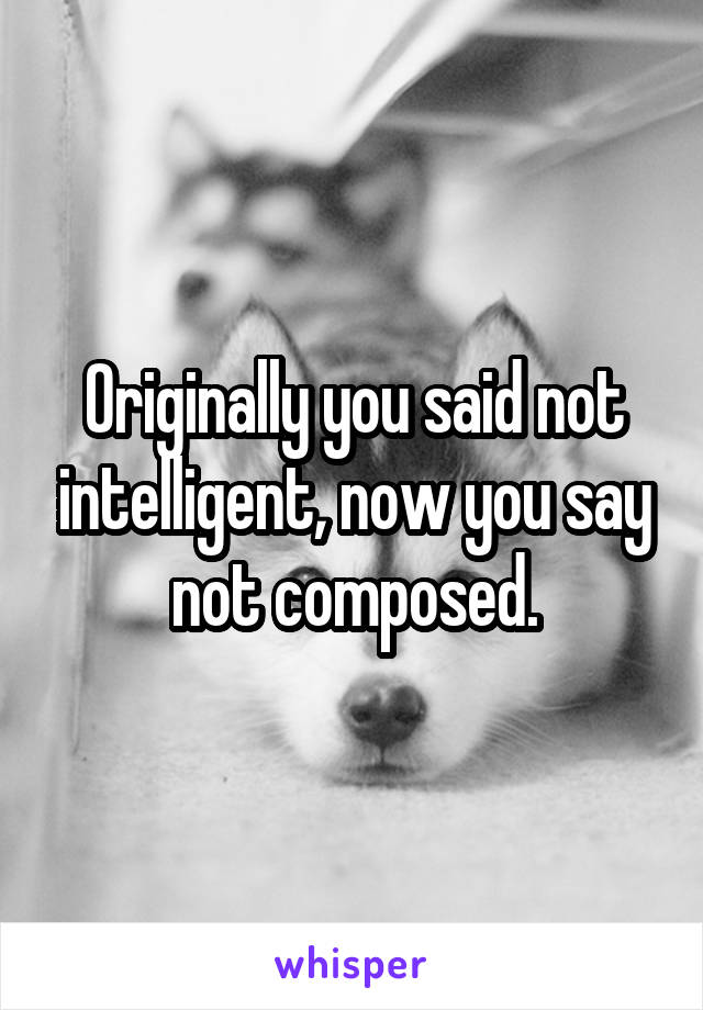 Originally you said not intelligent, now you say not composed.