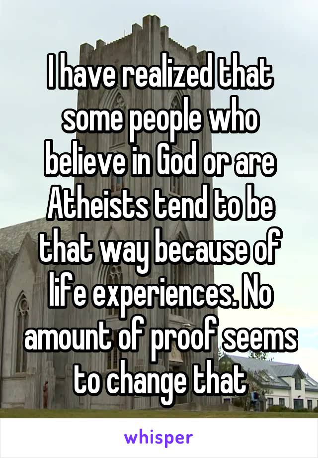 I have realized that some people who believe in God or are Atheists tend to be that way because of life experiences. No amount of proof seems to change that