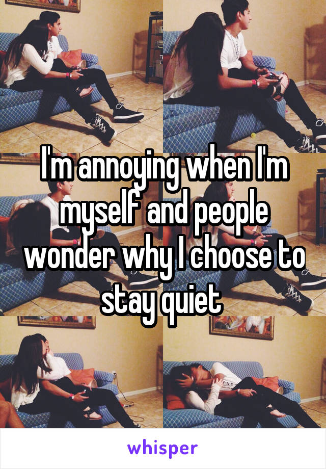 I'm annoying when I'm myself and people wonder why I choose to stay quiet 