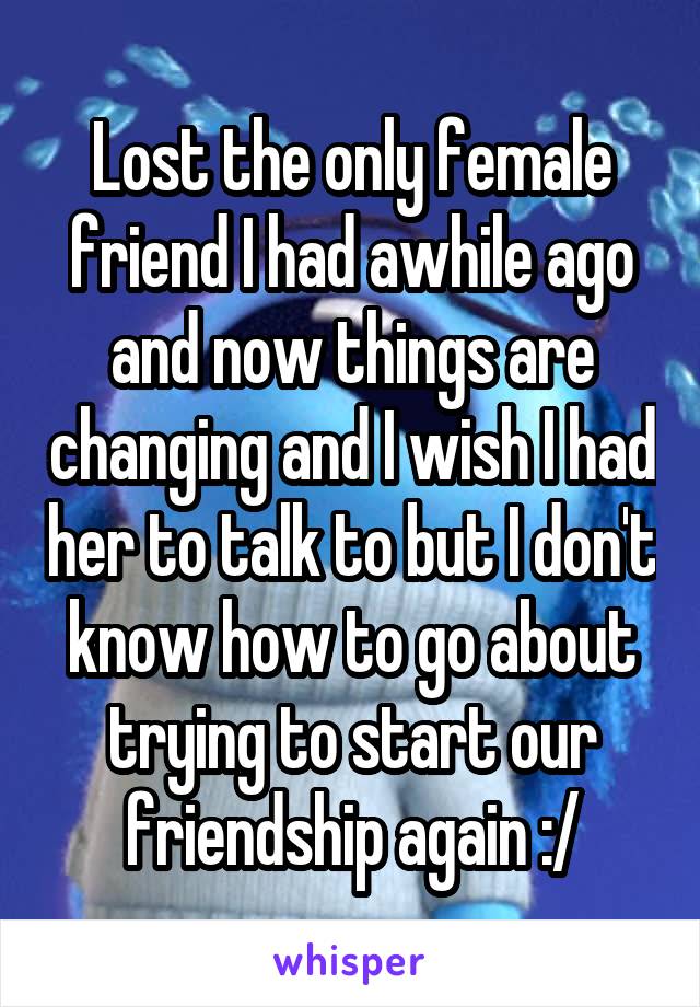 Lost the only female friend I had awhile ago and now things are changing and I wish I had her to talk to but I don't know how to go about trying to start our friendship again :/