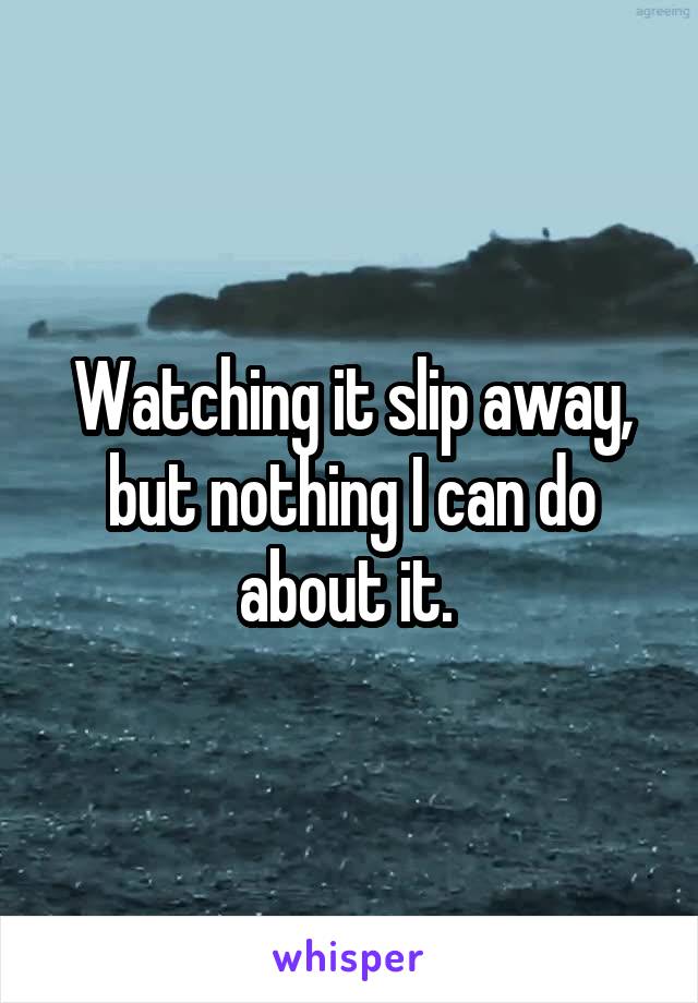 Watching it slip away, but nothing I can do about it. 