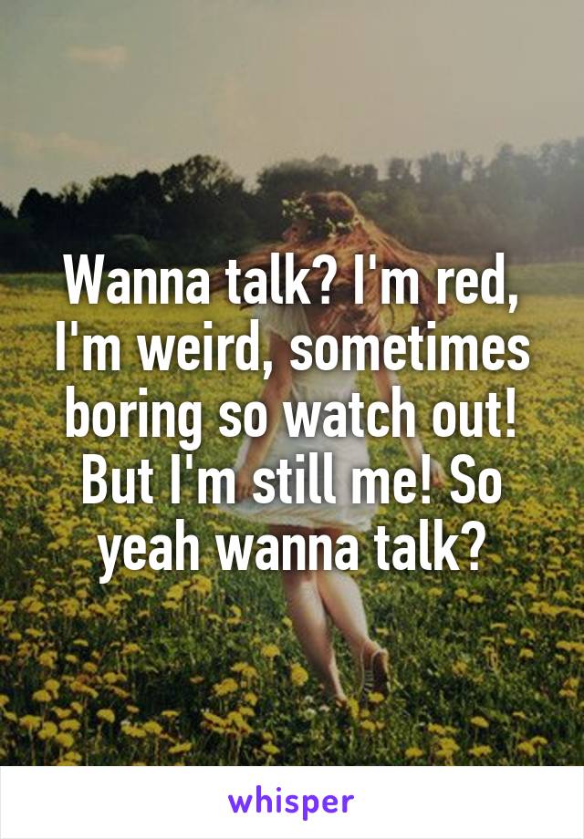 Wanna talk? I'm red, I'm weird, sometimes boring so watch out! But I'm still me! So yeah wanna talk?