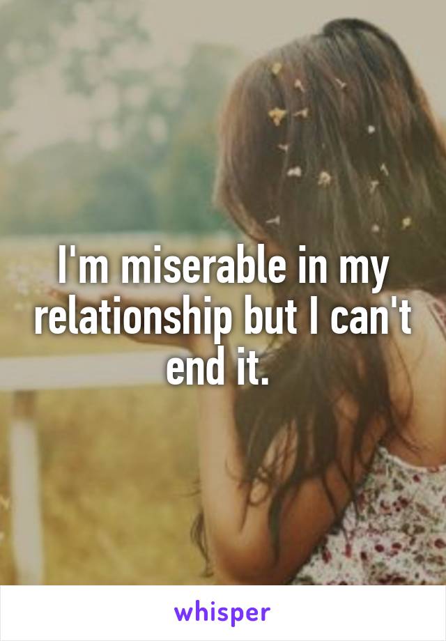 I'm miserable in my relationship but I can't end it. 