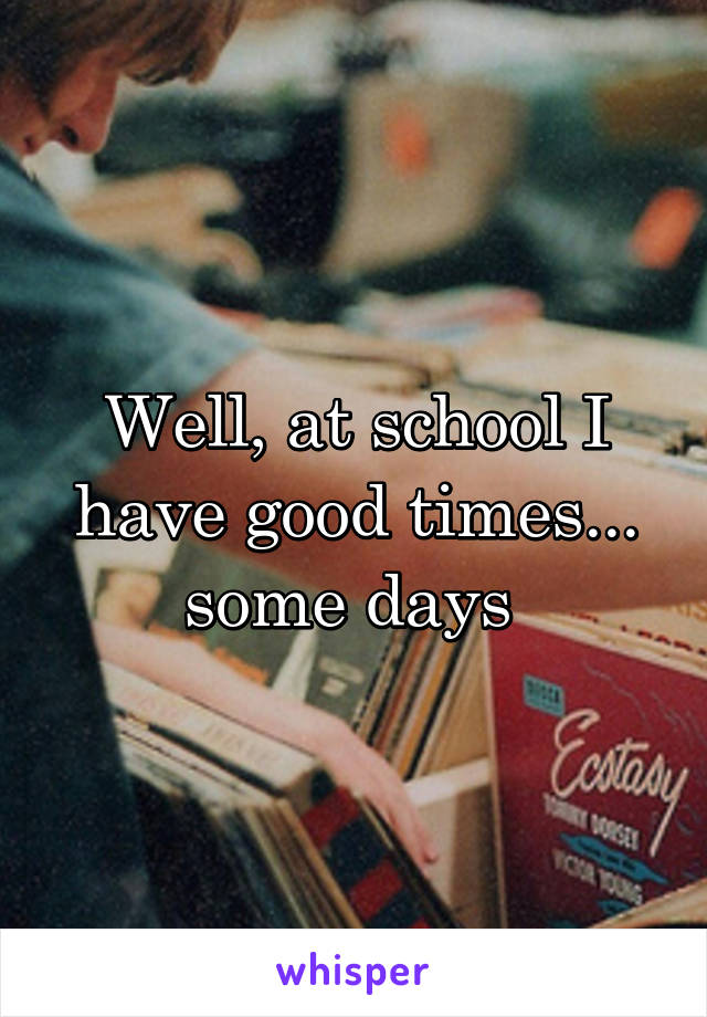 Well, at school I have good times... some days 