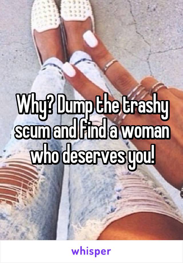 Why? Dump the trashy scum and find a woman who deserves you!