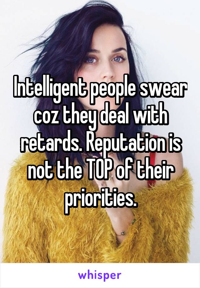 Intelligent people swear coz they deal with retards. Reputation is not the TOP of their priorities.