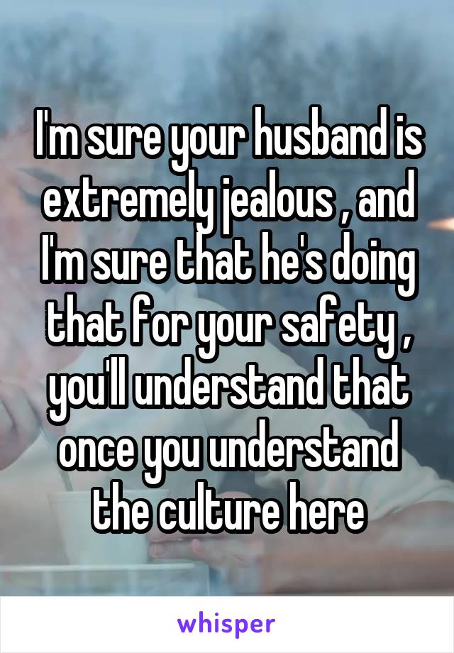 I'm sure your husband is extremely jealous , and I'm sure that he's doing that for your safety , you'll understand that once you understand the culture here