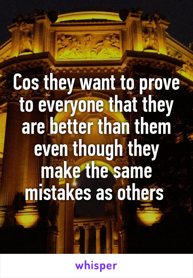 Cos they want to prove to everyone that they are better than them even though they make the same mistakes as others 