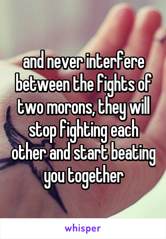 and never interfere between the fights of two morons, they will stop fighting each other and start beating you together