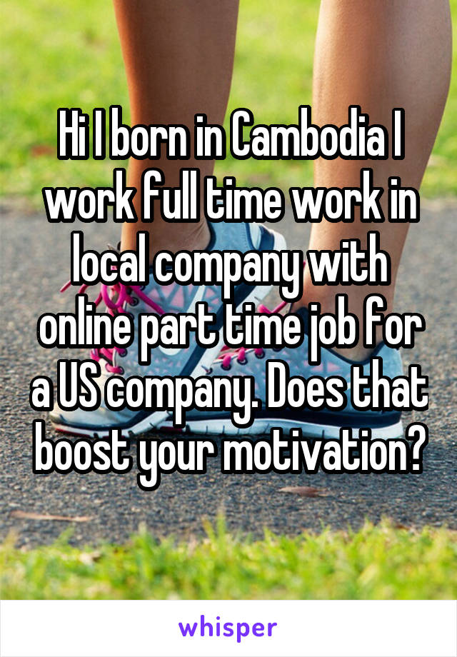 Hi I born in Cambodia I work full time work in local company with online part time job for a US company. Does that boost your motivation? 