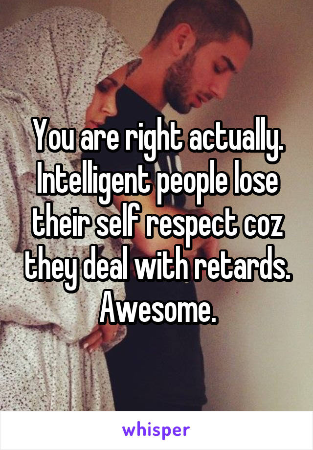 You are right actually. Intelligent people lose their self respect coz they deal with retards. Awesome.