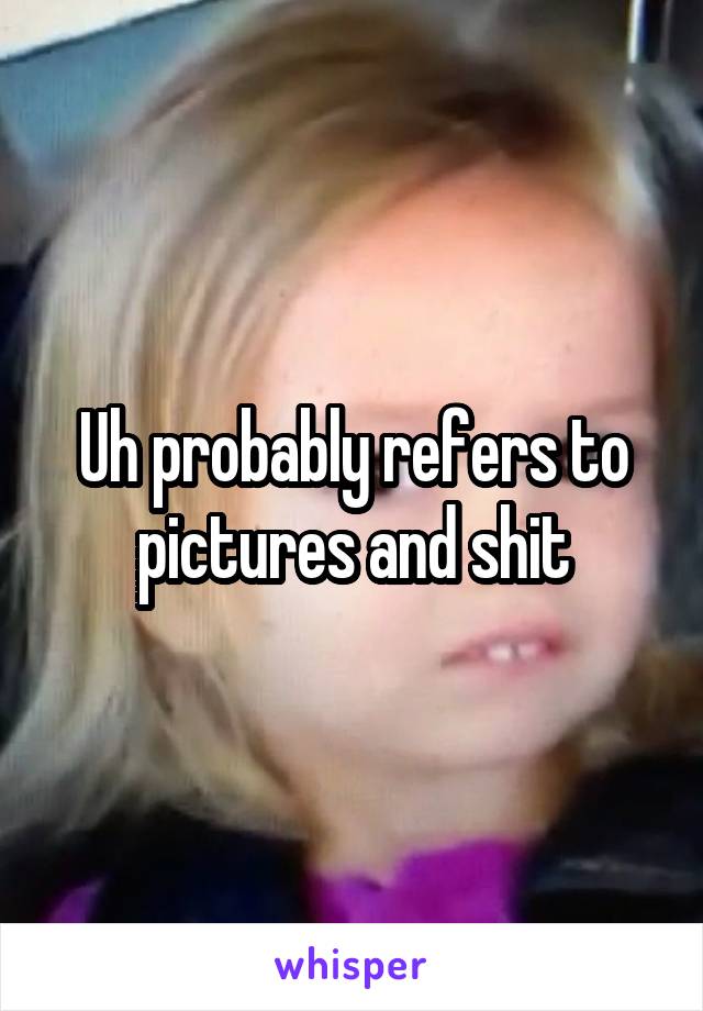 Uh probably refers to pictures and shit