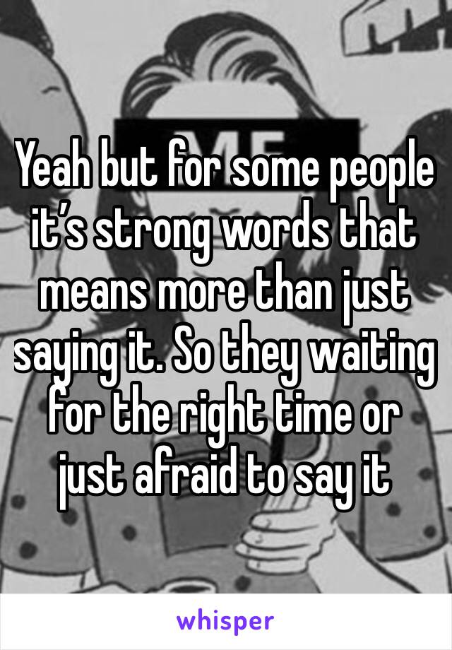 Yeah but for some people it’s strong words that means more than just saying it. So they waiting for the right time or just afraid to say it 