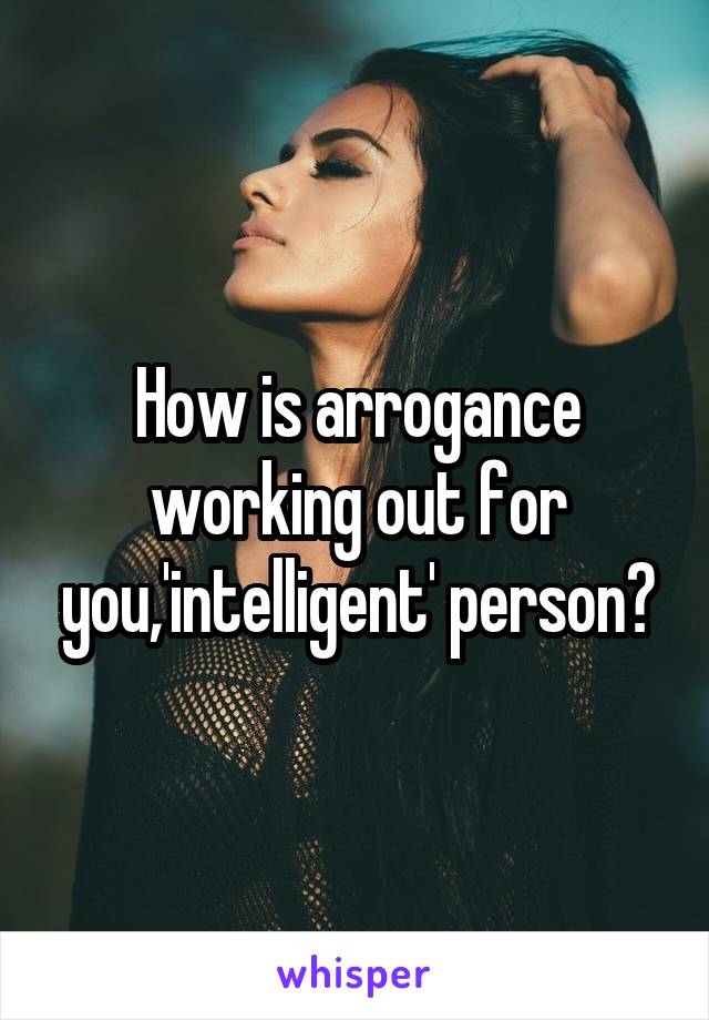 How is arrogance working out for you,'intelligent' person?