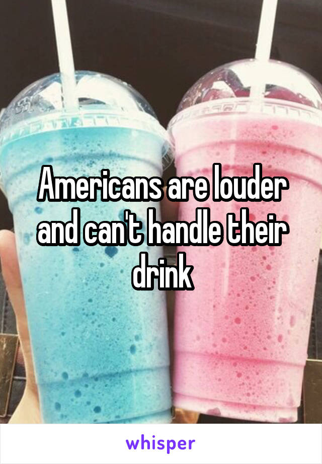 Americans are louder and can't handle their drink