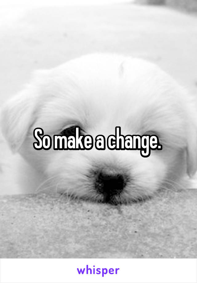 So make a change. 