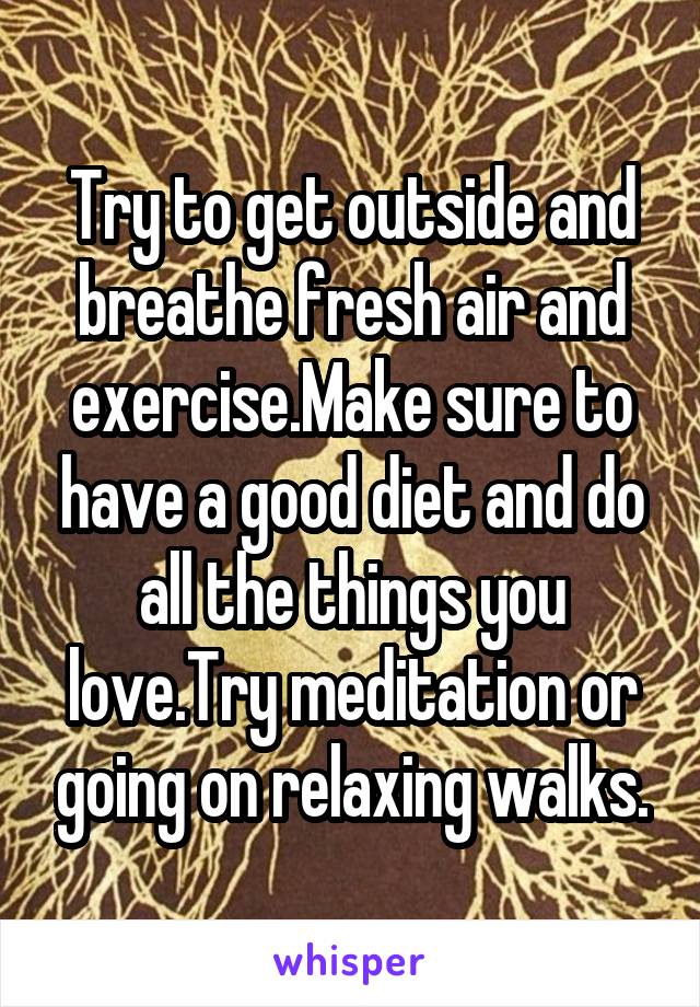 Try to get outside and breathe fresh air and exercise.Make sure to have a good diet and do all the things you love.Try meditation or going on relaxing walks.