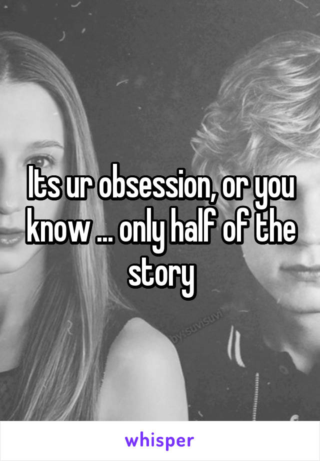 Its ur obsession, or you know ... only half of the story