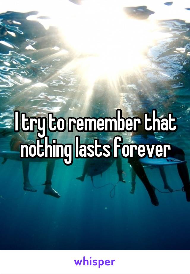 I try to remember that nothing lasts forever