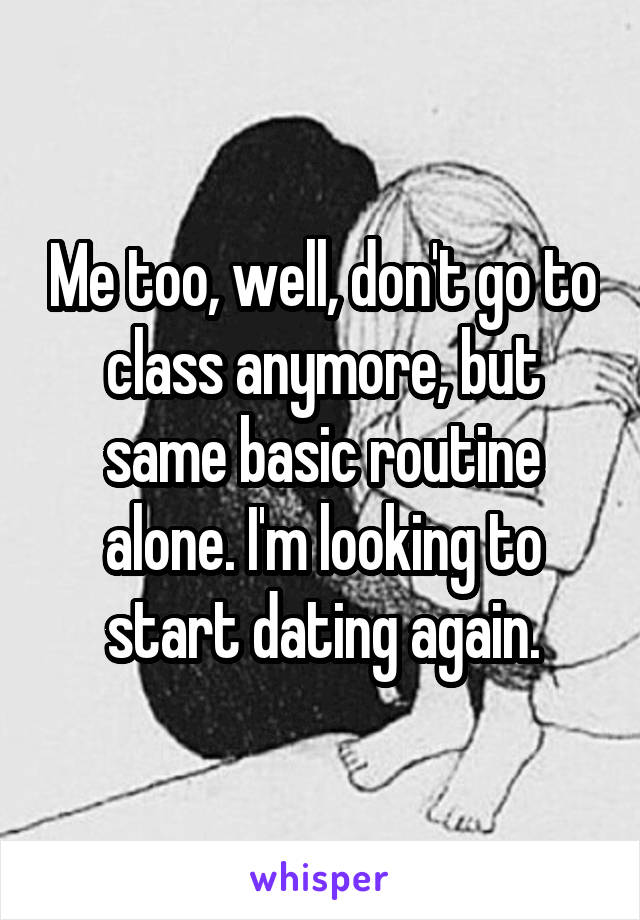 Me too, well, don't go to class anymore, but same basic routine alone. I'm looking to start dating again.