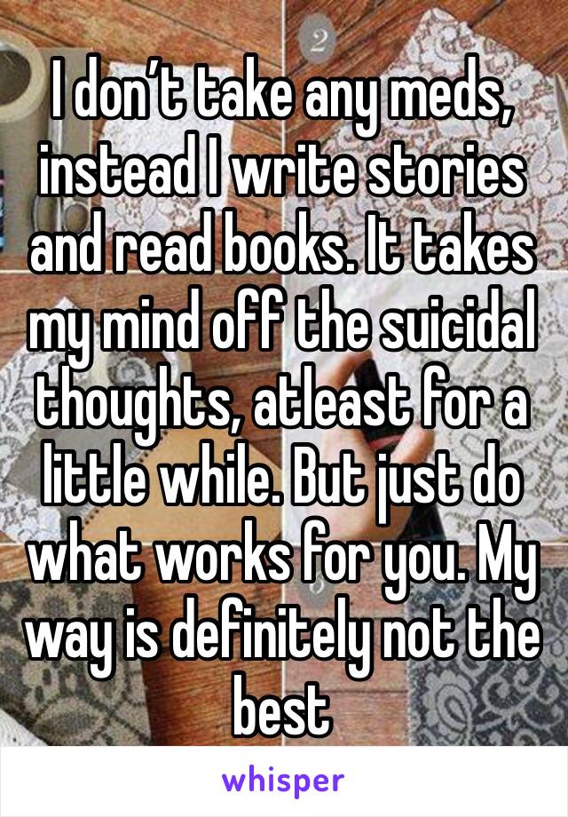 I don’t take any meds, instead I write stories and read books. It takes my mind off the suicidal thoughts, atleast for a little while. But just do what works for you. My way is definitely not the best