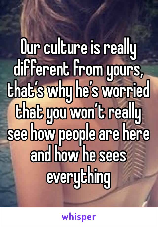 Our culture is really different from yours, that’s why he’s worried that you won’t really see how people are here and how he sees everything 