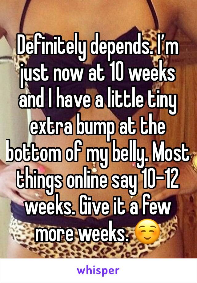 Definitely depends. I’m just now at 10 weeks and I have a little tiny extra bump at the bottom of my belly. Most things online say 10-12 weeks. Give it a few more weeks. ☺️