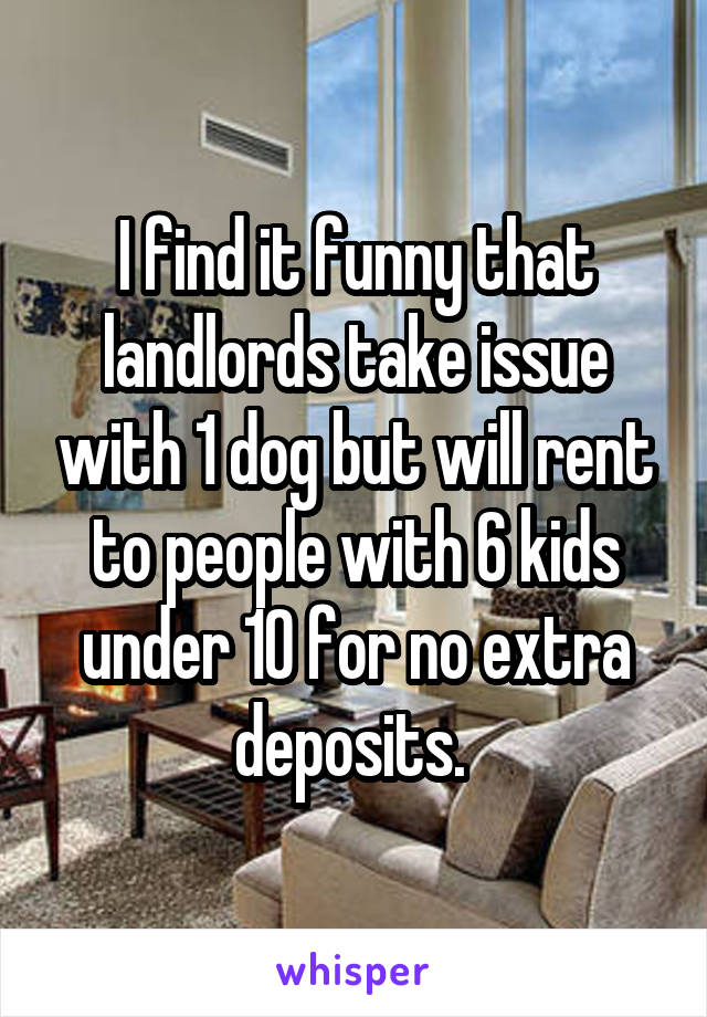 I find it funny that landlords take issue with 1 dog but will rent to people with 6 kids under 10 for no extra deposits. 