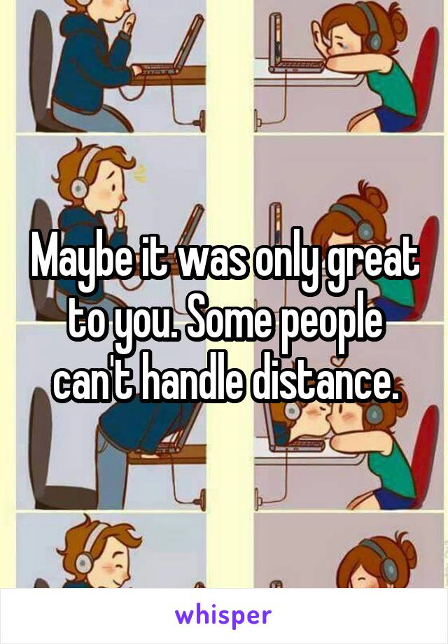 Maybe it was only great to you. Some people can't handle distance.