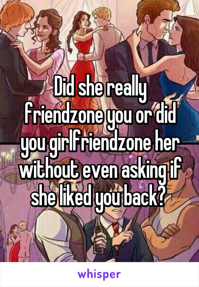 Did she really friendzone you or did you girlfriendzone her without even asking if she liked you back? 