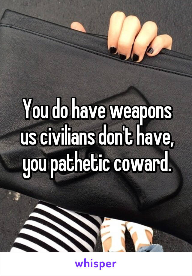 You do have weapons us civilians don't have, you pathetic coward.