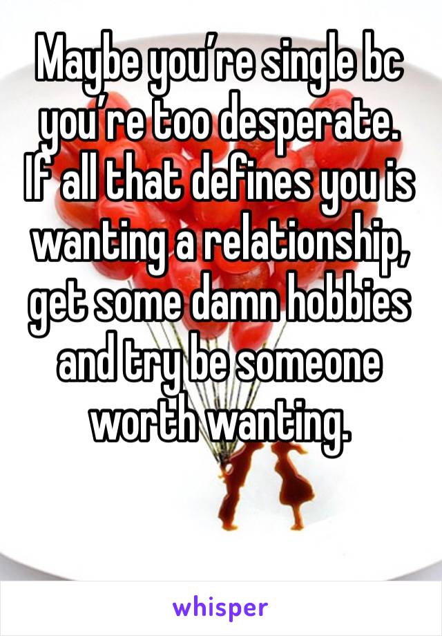 Maybe you’re single bc you’re too desperate. 
If all that defines you is wanting a relationship, get some damn hobbies and try be someone worth wanting.