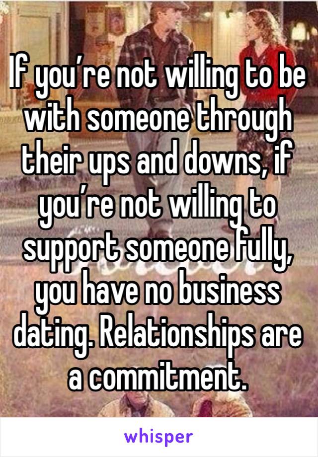 If you’re not willing to be with someone through their ups and downs, if you’re not willing to support someone fully, you have no business dating. Relationships are a commitment.