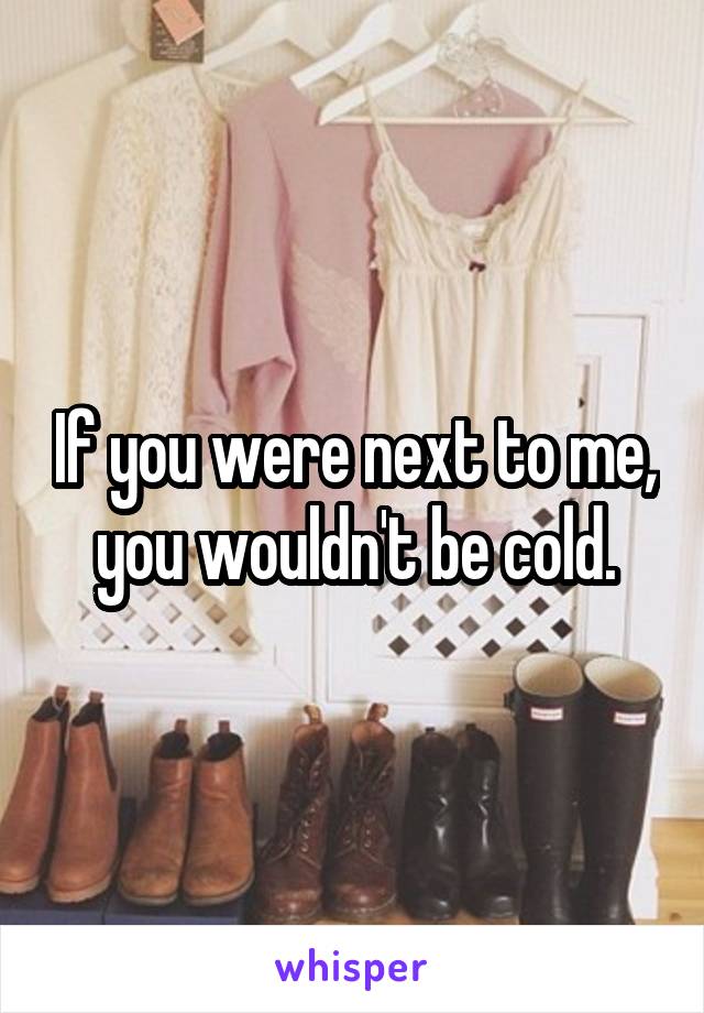 If you were next to me, you wouldn't be cold.