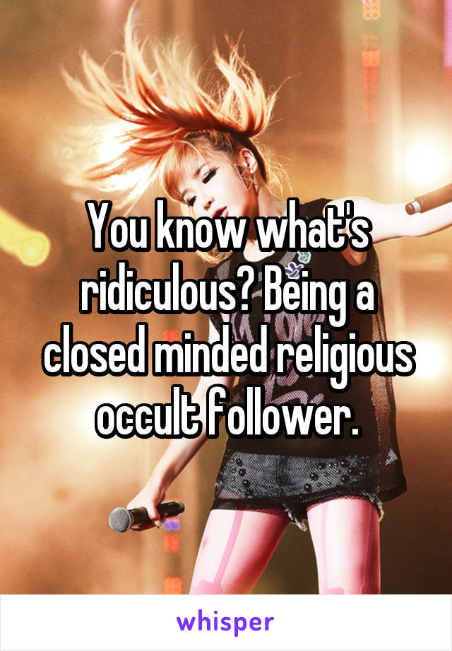 You know what's ridiculous? Being a closed minded religious occult follower.