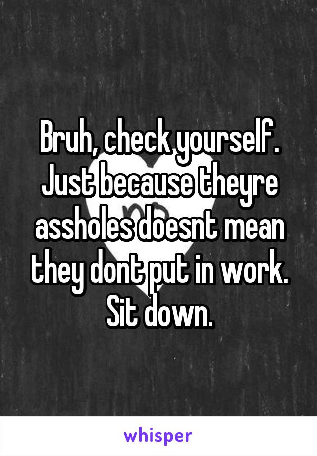 Bruh, check yourself. Just because theyre assholes doesnt mean they dont put in work. Sit down.