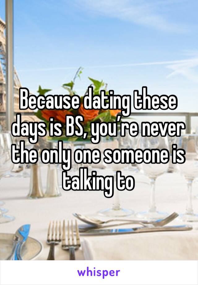 Because dating these days is BS, you’re never the only one someone is talking to
