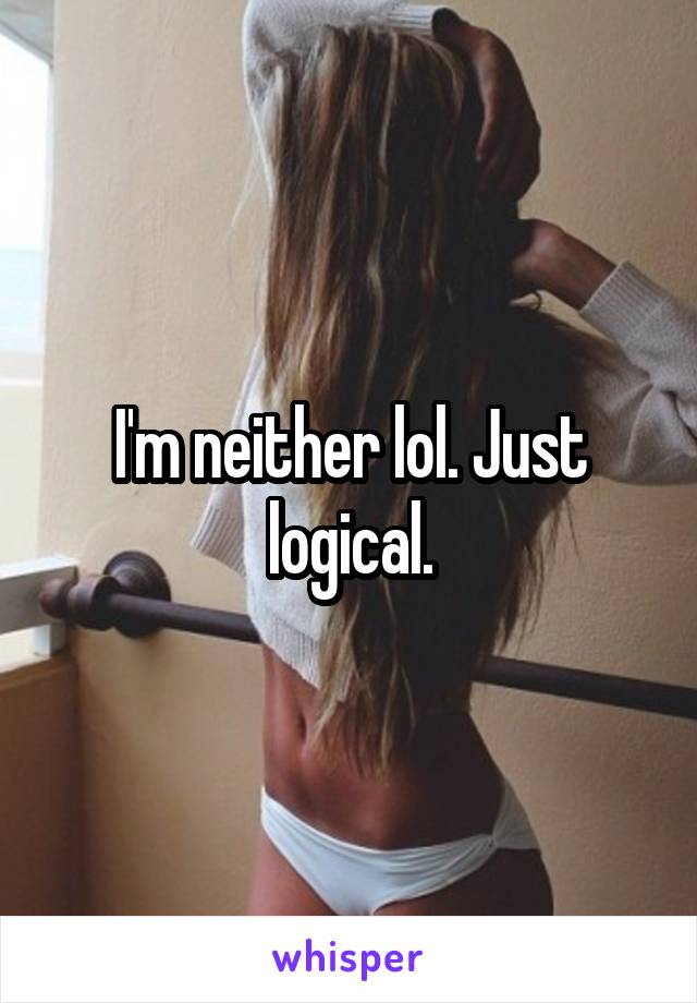 I'm neither lol. Just logical.