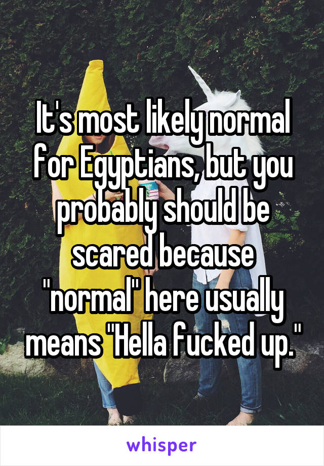 It's most likely normal for Egyptians, but you probably should be scared because "normal" here usually means "Hella fucked up."