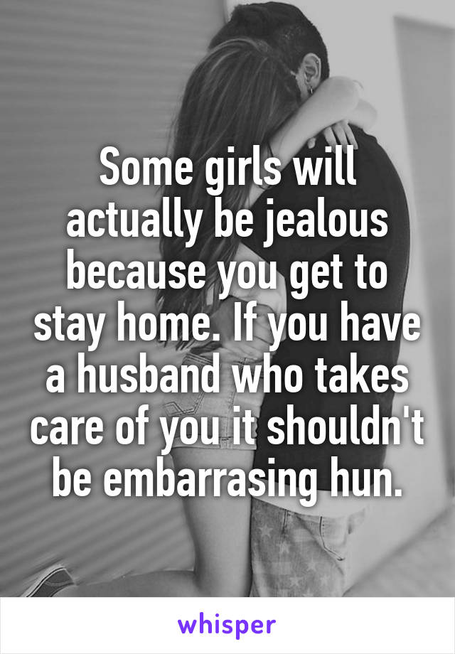 Some girls will actually be jealous because you get to stay home. If you have a husband who takes care of you it shouldn't be embarrasing hun.