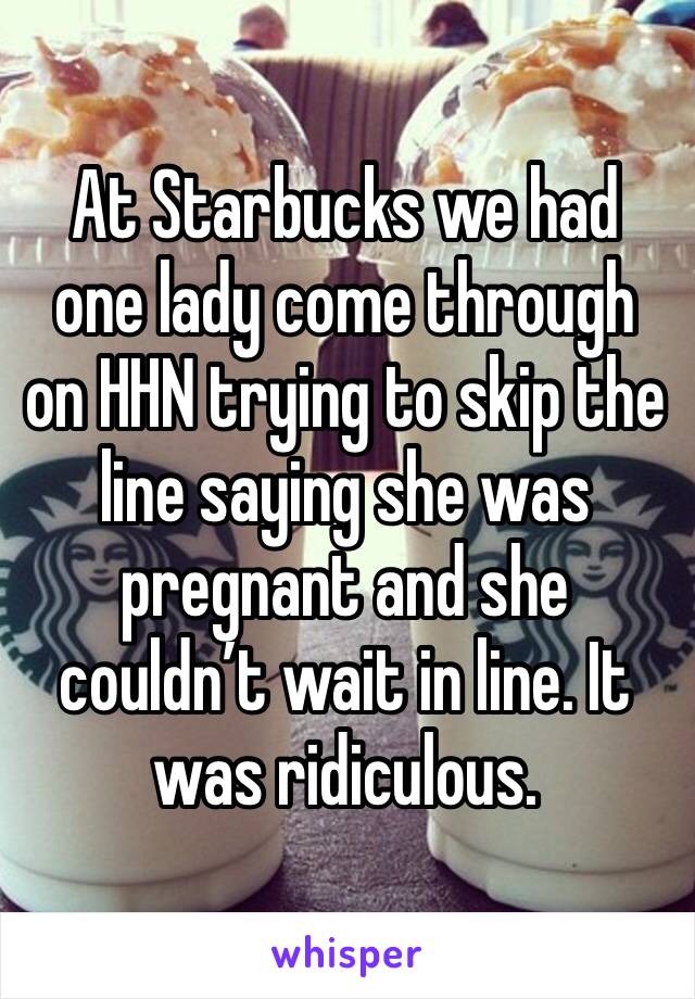 At Starbucks we had one lady come through on HHN trying to skip the line saying she was pregnant and she couldn’t wait in line. It was ridiculous.