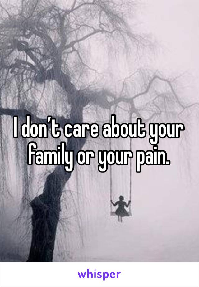 I don’t care about your family or your pain.