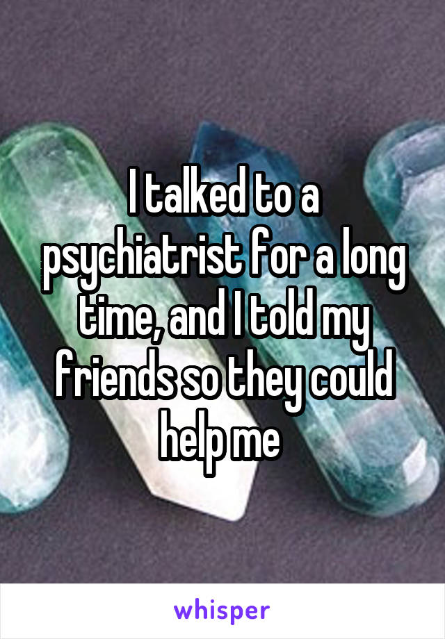 I talked to a psychiatrist for a long time, and I told my friends so they could help me 