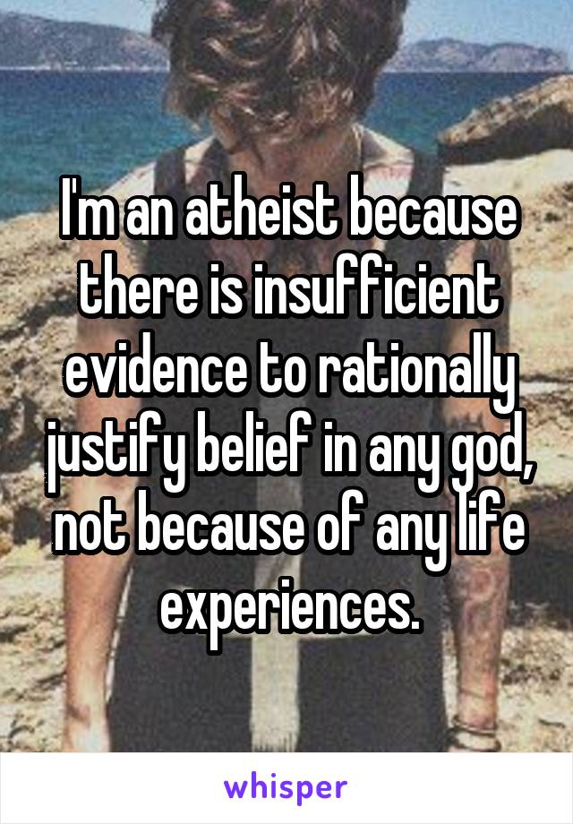 I'm an atheist because there is insufficient evidence to rationally justify belief in any god, not because of any life experiences.