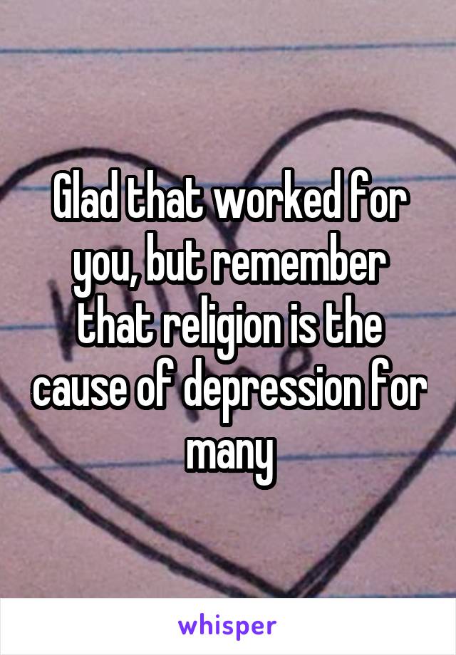 Glad that worked for you, but remember that religion is the cause of depression for many